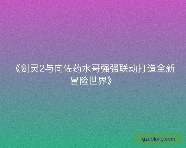 《剑灵2与向佐药水哥强强联动打造全新冒险世界》