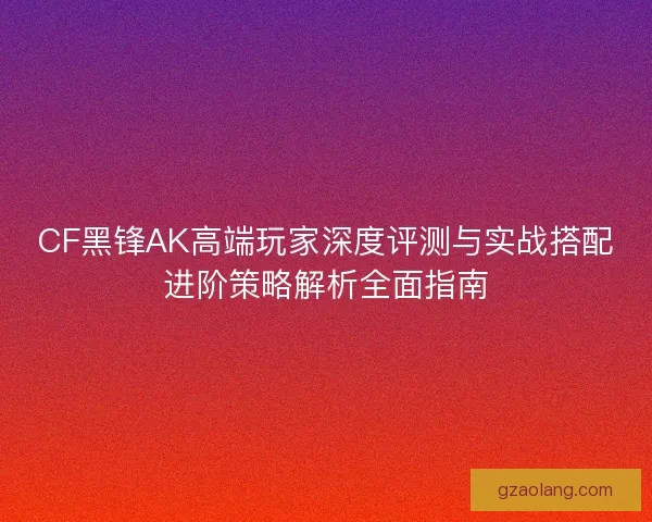 CF黑锋AK高端玩家深度评测与实战搭配进阶策略解析全面指南