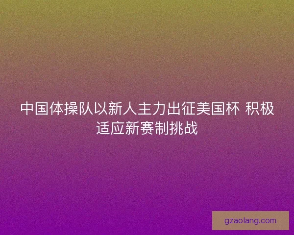 中国体操队以新人主力出征美国杯 积极适应新赛制挑战