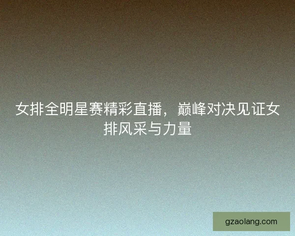 女排全明星赛精彩直播，巅峰对决见证女排风采与力量