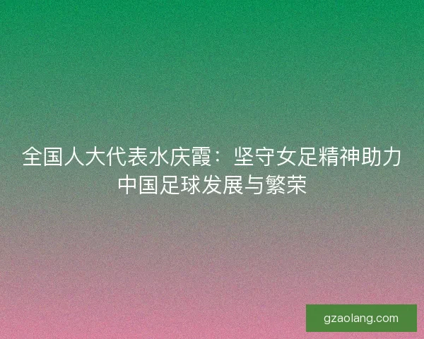 全国人大代表水庆霞：坚守女足精神助力中国足球发展与繁荣