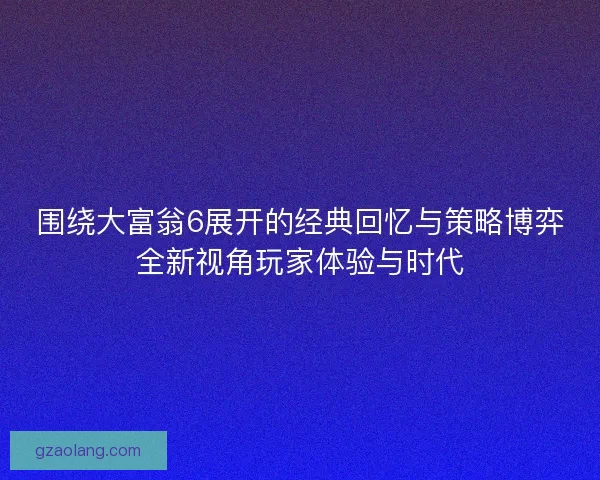 围绕大富翁6展开的经典回忆与策略博弈全新视角玩家体验与时代