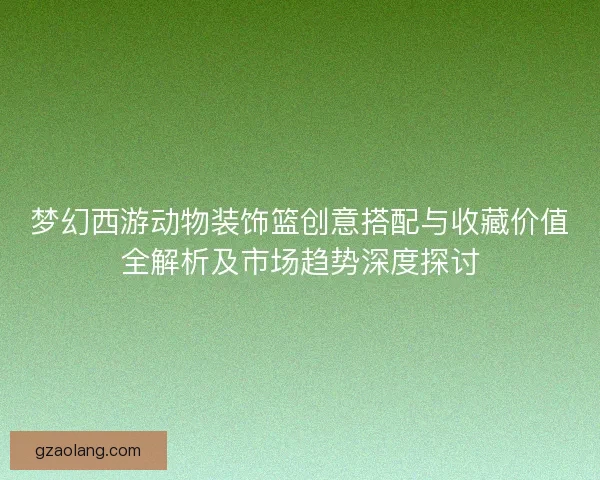 梦幻西游动物装饰篮创意搭配与收藏价值全解析及市场趋势深度探讨