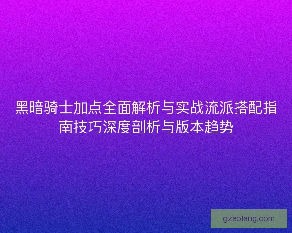 黑暗骑士加点全面解析与实战流派搭配指南技巧深度剖析与版本趋势